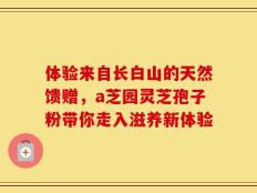 体验来自长白山的天然馈赠，a芝园灵芝孢子粉带你走入滋养新体验