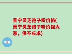 景宁灵芝孢子粉价格(景宁灵芝孢子粉价格大涨，供不应求)