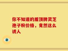 你不知道的盾顶牌灵芝孢子粉价格，竟然这么诱人