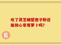 吃了灵芝破壁孢子粉还能放心享用萝卜吗？