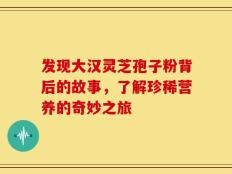 发现大汉灵芝孢子粉背后的故事，了解珍稀营养的奇妙之旅