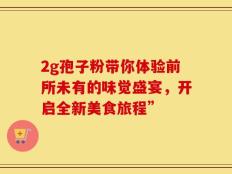 2g孢子粉带你体验前所未有的味觉盛宴，开启全新美食旅程”