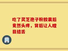 吃了灵芝孢子粉胶囊后竟然头疼，背后让人瞠目结舌