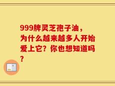 999牌灵芝孢子油，为什么越来越多人开始爱上它？你也想知道吗？