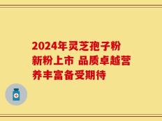 2024年灵芝孢子粉新粉上市 品质卓越营养丰富备受期待