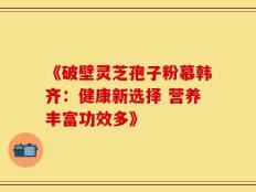 《破壁灵芝孢子粉慕韩齐：健康新选择 营养丰富功效多》