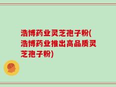 浩博药业灵芝孢子粉(浩博药业推出高品质灵芝孢子粉)
