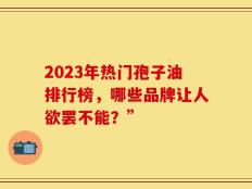 2023年热门孢子油排行榜，哪些品牌让人欲罢不能？”