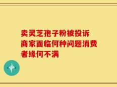 卖灵芝孢子粉被投诉 商家面临何种问题消费者缘何不满