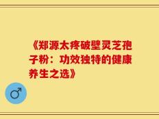 《郑源太疼破壁灵芝孢子粉：功效独特的健康养生之选》