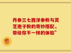 丹参三七西洋参粉与灵芝孢子粉的奇妙搭配，带给你不一样的体验”