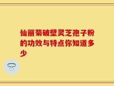 仙丽菊破壁灵芝孢子粉的功效与特点你知道多少
