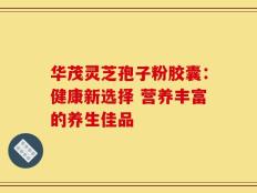 华茂灵芝孢子粉胶囊：健康新选择 营养丰富的养生佳品