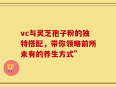 vc与灵芝孢子粉的独特搭配，带你领略前所未有的养生方式”