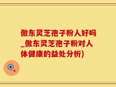 傲东灵芝孢子粉人好吗_傲东灵芝孢子粉对人体健康的益处分析)