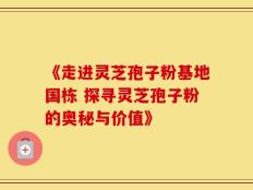 《走进灵芝孢子粉基地国栋 探寻灵芝孢子粉的奥秘与价值》