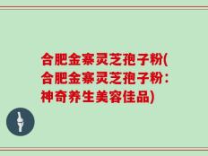 合肥金寨灵芝孢子粉(合肥金寨灵芝孢子粉：神奇养生美容佳品)