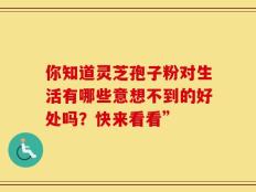 你知道灵芝孢子粉对生活有哪些意想不到的好处吗？快来看看”