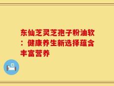 东仙芝灵芝孢子粉油软：健康养生新选择蕴含丰富营养