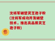 沈将军破壁灵芝孢子粉(沈将军成功开发破壁技术，推出高品质灵芝孢子粉)
