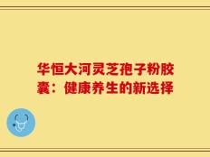 华恒大河灵芝孢子粉胶囊：健康养生的新选择