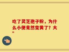吃了灵芝孢子粉，为什么小便竟然变黄了？大”