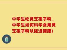 中学生吃灵芝孢子粉_中学生如何科学食用灵芝孢子粉以促进健康)