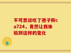 不可思议吃了孢子粉ca724，竟然让我体验到这样的变化