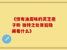 《惊有油蒿味的灵芝孢子粉 独特之处背后隐藏着什么》