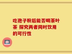 吃孢子粉后能否喝茶叶茶 探究两者同时饮用的可行性