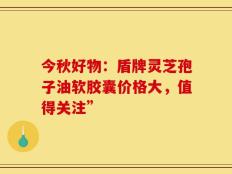 今秋好物：盾牌灵芝孢子油软胶囊价格大，值得关注”