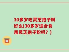 30多岁吃灵芝孢子粉好么(30多岁适合食用灵芝孢子粉吗？)