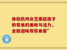 体验杭州众芝康菇孢子粉带来的美味与活力，全新滋味等你来尝”