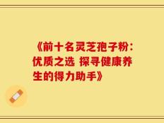 《前十名灵芝孢子粉：优质之选 探寻健康养生的得力助手》
