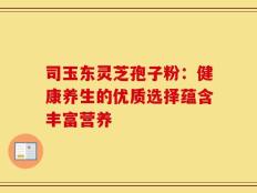 司玉东灵芝孢子粉：健康养生的优质选择蕴含丰富营养