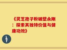 《灵芝孢子粉破壁永刚：探索其独特价值与健康功效》