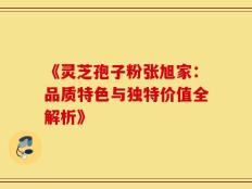 《灵芝孢子粉张旭家：品质特色与独特价值全解析》