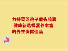 力持灵芝孢子猴头胶囊 健康新选择营养丰富的养生保健佳品