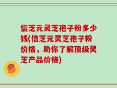 信芝元灵芝孢子粉多少钱(信芝元灵芝孢子粉价格，助你了解顶级灵芝产品价格)