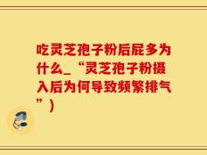 吃灵芝孢子粉后屁多为什么_“灵芝孢子粉摄入后为何导致频繁排气”)