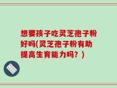 想要孩子吃灵芝孢子粉好吗(灵芝孢子粉有助提高生育能力吗？)