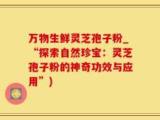 万物生鲜灵芝孢子粉_“探索自然珍宝：灵芝孢子粉的神奇功效与应用”)
