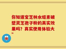 你知道宝芝林水蛭素破壁灵芝孢子粉的真实效果吗？真实使用体验大”
