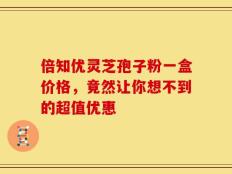 倍知优灵芝孢子粉一盒价格，竟然让你想不到的超值优惠