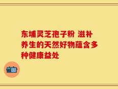 东埔灵芝孢子粉 滋补养生的天然好物蕴含多种健康益处