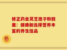 修正药业灵芝孢子粉胶囊：健康新选择营养丰富的养生佳品