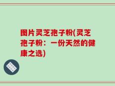 图片灵芝孢子粉(灵芝孢子粉：一份天然的健康之选)