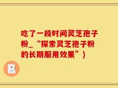 吃了一段时间灵芝孢子粉_“探索灵芝孢子粉的长期服用效果”)