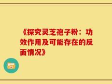 《探究灵芝孢子粉：功效作用及可能存在的反面情况》