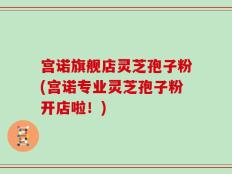 宫诺旗舰店灵芝孢子粉(宫诺专业灵芝孢子粉开店啦！)